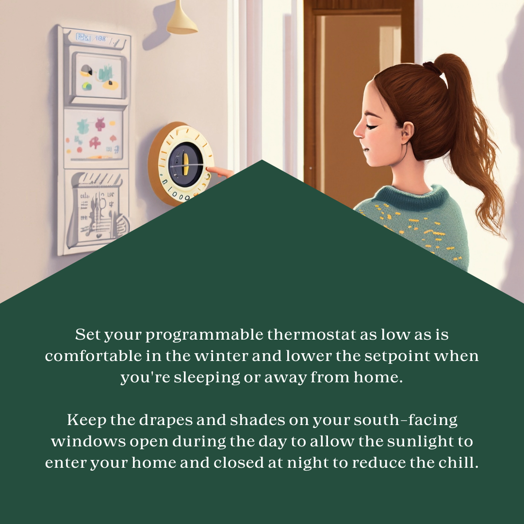 AI image of a woman adjusting a thermostat. Text on image says, "Set your programmable thermostat as low as is comfortable in the winter and lower the setpoint when you're sleeping or away from home.  Keep the drapes and shades on your south-facing windows open during the day to allow the sunlight to enter your home and closed at night to reduce the chill."